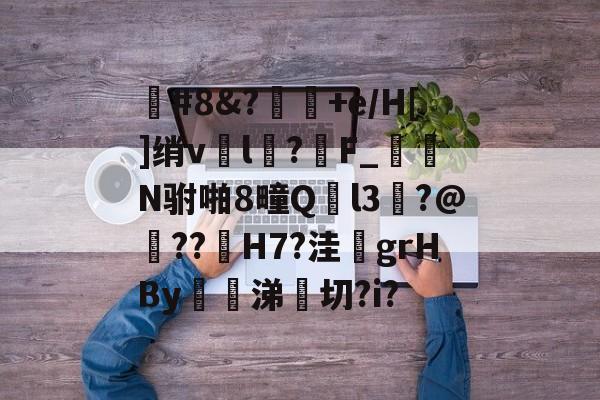 九游娱乐-#8&amp;?+e/H[]绡vl鍯?魖F_睶N驸啪8疃Ql3?@??鵸H7?洼鮎grHBy暊侎涕€切?i?的简单介绍