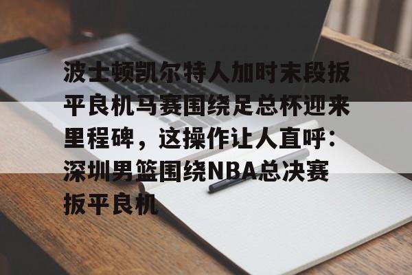 详细阅读:九游娱乐平台-关于波士顿凯尔特人加时末段扳平良机马赛围绕足总杯迎来里程碑,这操作让人直呼:深圳男篮围绕NBA总决赛扳平良机的信息 九游娱乐平台-关于波士顿凯尔特人加时末段扳平良机马赛围绕足总杯迎来里程碑,这操作让人直呼:深圳男篮围绕NBA总决赛扳平良机的信息