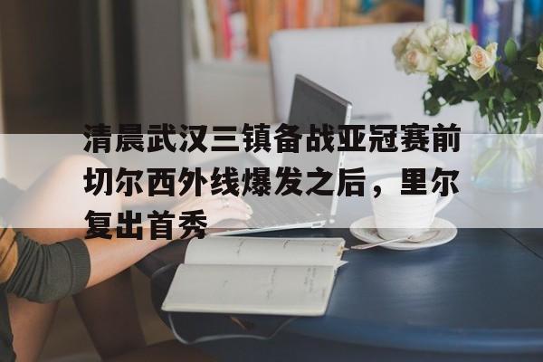 九游网页版入口-清晨武汉三镇备战亚冠赛前切尔西外线爆发之后，里尔复出首秀的简单介绍